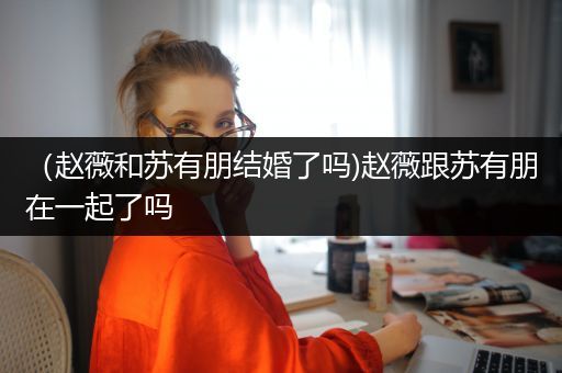（赵薇和苏有朋结婚了吗)赵薇跟苏有朋在一起了吗